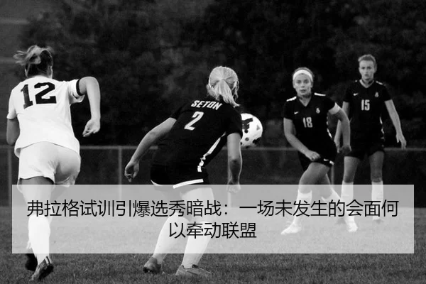 弗拉格试训引爆选秀暗战：一场未发生的会面何以牵动联盟