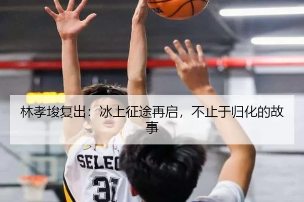 林孝埈复出：冰上征途再启，不止于归化的故事