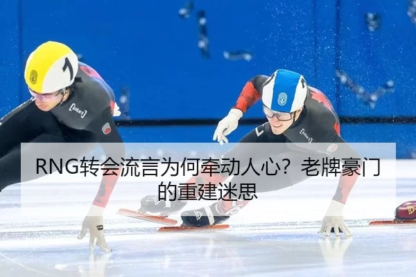 RNG转会流言为何牵动人心？老牌豪门的重建迷思